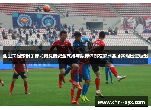 谢里夫足球俱乐部如何凭借资金支持与独特体制在欧洲赛场实现迅速崛起