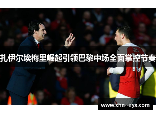 扎伊尔埃梅里崛起引领巴黎中场全面掌控节奏