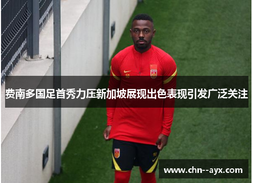 费南多国足首秀力压新加坡展现出色表现引发广泛关注