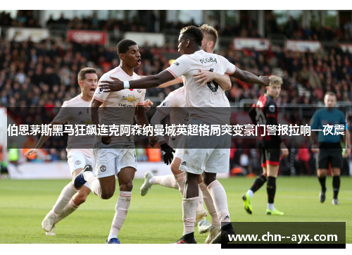 伯恩茅斯黑马狂飙连克阿森纳曼城英超格局突变豪门警报拉响一夜震