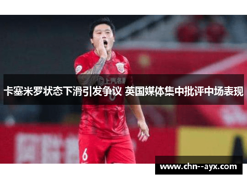 卡塞米罗状态下滑引发争议 英国媒体集中批评中场表现