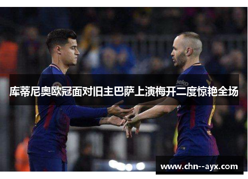库蒂尼奥欧冠面对旧主巴萨上演梅开二度惊艳全场