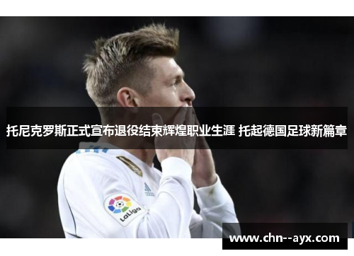托尼克罗斯正式宣布退役结束辉煌职业生涯 托起德国足球新篇章
