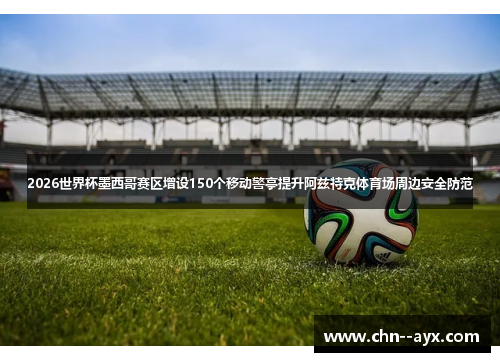 2026世界杯墨西哥赛区增设150个移动警亭提升阿兹特克体育场周边安全防范