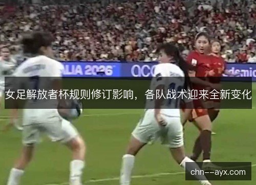 女足解放者杯规则修订影响，各队战术迎来全新变化